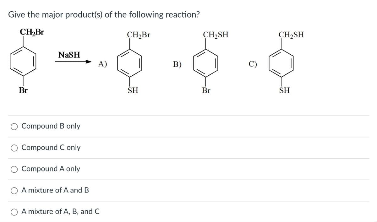 Give the major product(s) of the following reaction?
CH₂Br
NaSH
Br
O
O
O
Compound B only
Compound C only
Compound A only
A mixture of A and B
A mixture of A, B, and C
CH₂Br
CH₂SH
CH2SH
SH
Br
SH