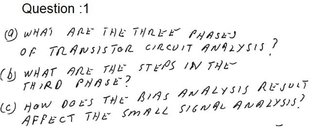 Question :1
(0) wHA ARど THE THREビ PYASEJ
OF TRANSSISTOR CIRCUIT ANA2YSSIS?
(6) WHAT ARE THE STEPS IN THE-
THIRD PHASE?
(C) How DO ES THE BIAS ANALYSIS RESULT
SIGNAL ANALYSIS?
AFPECT THE SMALL SIGNAL ANA2YSIS?
