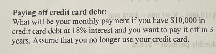 Paying off credit card debt:
0.0122
What will be your monthly payment if you have $10,000 in
credit card debt at 18% interest and you want to pay it off in 3
years. Assume that you no longer use your credit card.
em vino