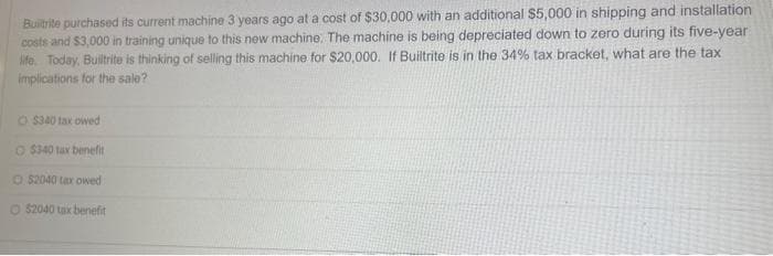 Builtrite purchased its current machine 3 years ago at a cost of $30,000 with an additional $5,000 in shipping and installation
costs and $3,000 in training unique to this new machine. The machine is being depreciated down to zero during its five-year
life. Today, Builtrite is thinking of selling this machine for $20,000. If Builtrite is in the 34% tax bracket, what are the tax
implications for the sale?
O $340 tax owed
O $340 tax benefit
O $2040 tax owed
O 52040 tax benefit