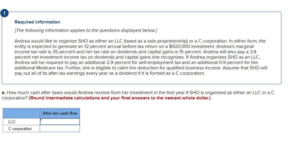 Required information
[The following information applies to the questions displayed below.]
Andrea would like to organize SHO as either an LLC (taxed as a sole proprietorship) or a C corporation. In either form, the
entity is expected to generate an 12 percent annual before-tax return on a $920,000 investment. Andrea's marginal
income tax rate is 35 percent and her tax rate on dividends and capital gains is 15 percent. Andrea will also pay a 3.8
percent net investment income tax on dividends and capital gains she recognizes. If Andrea organizes SHO as an LLC,
Andrea will be required to pay an additional 2.9 percent for self-employment tax and an additional 0.9 percent for the
additional Medicare tax. Further, she is eligible to claim the deduction for qualified business income. Assume that SHO will
pay out all of its after-tax earnings every year as a dividend if it is formed as a C corporation.
a. How much cash after taxes would Andrea receive from her investment in the first year if SHO is organized as either an LLC or a C
corporation? (Round intermediate calculations and your final answers to the nearest whole dollar.)
LLC
C corporation
After-tax cash flow