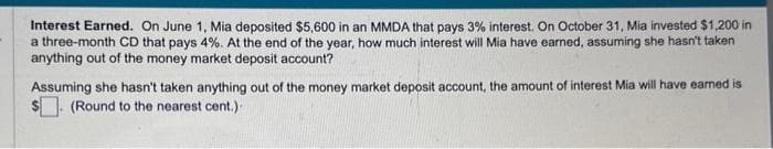 Interest Earned. On June 1, Mia deposited $5,600 in an MMDA that pays 3% interest. On October 31, Mia invested $1,200 in
a three-month CD that pays 4%. At the end of the year, how much interest will Mia have earned, assuming she hasn't taken
anything out of the money market deposit account?
Assuming she hasn't taken anything out of the money market deposit account, the amount of interest Mia will have earned is
(Round to the nearest cent.).