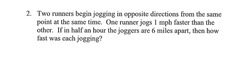 2. Two runners begin jogging in opposite directions from the same
point at the same time. One runner jogs 1 mph faster than the
other. If in half an hour the joggers are 6 miles apart, then how
fast was each jogging?
