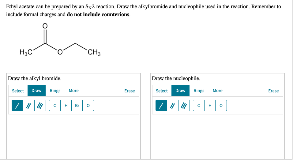 Ethyl acetate can be prepared by an Sy2 reaction. Draw the alkylbromide and nucleophile used in the reaction. Remember to
include formal charges and do not include counterions.
H3C°
CH3
Draw the alkyl bromide.
Draw the nucleophile.
Select
Draw
Rings
More
Erase
Select
Draw
Rings
More
Erase
H
Br
H

