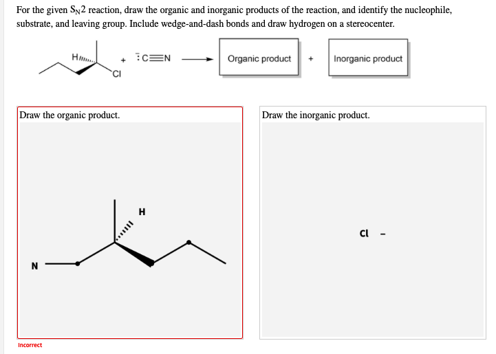For the given Sy2 reaction, draw the organic and inorganic products of the reaction, and identify the nucleophile,
substrate, and leaving group. Include wedge-and-dash bonds and draw hydrogen on a stereocenter.
:CEN
Organic product
Inorganic product
+
Draw the organic product.
Draw the inorganic product.
Incorrect
