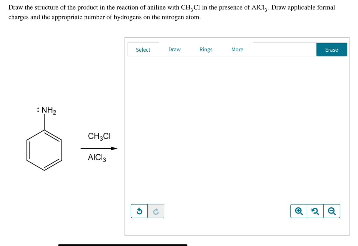Draw the structure of the product in the reaction of aniline with CH,Cl in the presence of AlCl, . Draw applicable formal
charges and the appropriate number of hydrogens on the nitrogen atom.
Select
Draw
Rings
More
Erase
: NH2
CH3CI
AICI3
