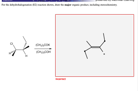 For the dehydrohalogenation (E2) reaction shown, draw the major organic product, including stereochemistry.
(CH,),COK
y
(CH,),COH
Incorrect
