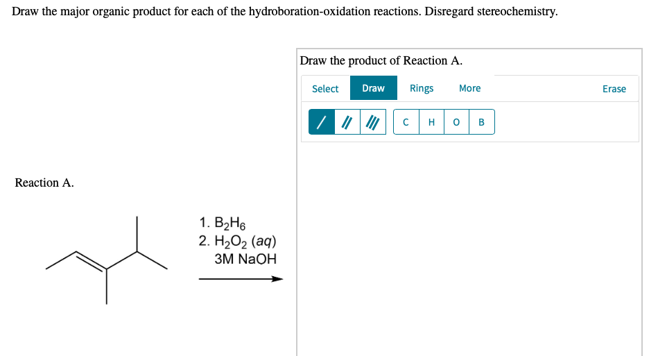 Draw the major organic product for each of the hydroboration-oxidation reactions. Disregard stereochemistry.
Draw the product of Reaction A.
Select
Draw
Rings
More
Erase
H
B
Reaction A.
1. B2H6
2. H2О2 (аq)
ЗM NaOH
