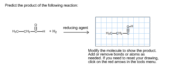 Predict the product of the following reaction:
O-H
reducing agent
H3C-CH2-
+ H2
H3C-CH2-
Modify the molecule to show the product.
Add or remove bonds or atoms as
needed. If you need to reset your drawing,
click on the red arrows in the tools menu.
