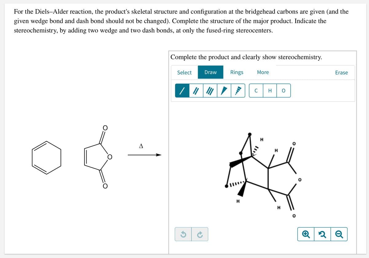 For the Diels-Alder reaction, the product's skeletal structure and configuration at the bridgehead carbons are given (and the
given wedge bond and dash bond should not be changed). Complete the structure of the major product. Indicate the
stereochemistry, by adding two wedge and two dash bonds, at only the fused-ring stereocenters.
Complete the product and clearly show stereochemistry.
Select
Draw
Rings
More
Erase
C
H
H
H
