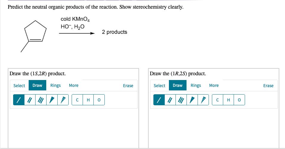 Predict the neutral organic products of the reaction. Show stereochemistry clearly.
cold KMNO4
HO", H2O
2 products
Draw the (1S,2R) product.
Draw the (1R,2S) product.
Select
Draw
Rings
More
Erase
Select
Draw
Rings
More
Erase
H
H
C.
