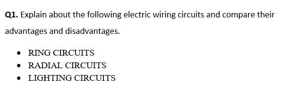 Q1. Explain about the following electric wiring circuits and compare their
advantages and disadvantages.
• RING CIRCUITS
• RADIAL CIRCUITS
• LIGHTING CIRCUITS
