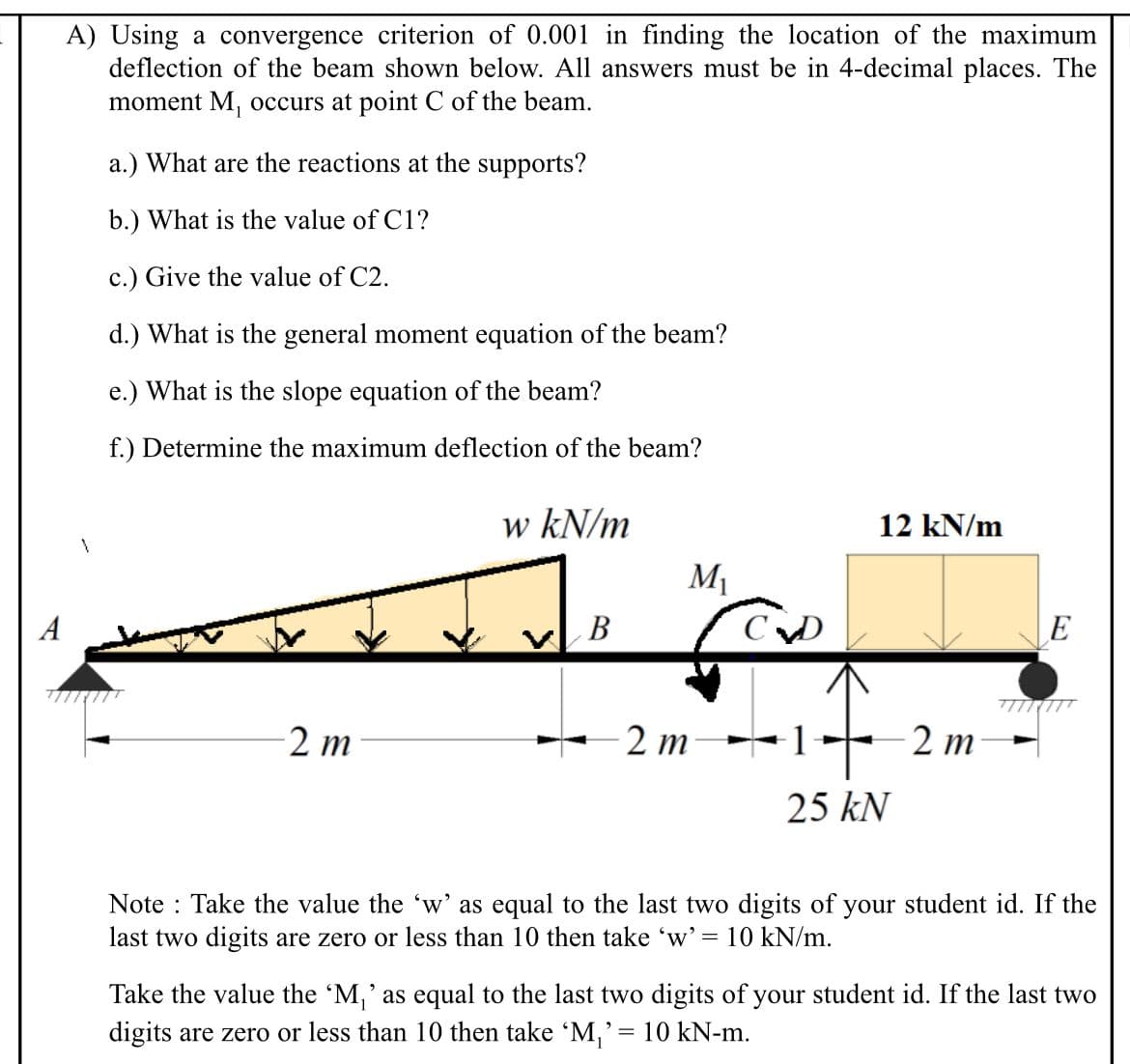 A) Using a convergence criterion of 0.001 in finding the location of the maximum
deflection of the beam shown below. All answers must be in 4-decimal places. The
moment M, occurs at point C of the beam.
a.) What are the reactions at the supports?
b.) What is the value of C1?
c.) Give the value of C2.
d.) What is the general moment equation of the beam?
e.) What is the slope equation of the beam?
f.) Determine the maximum deflection of the beam?
w kN/m
12 kN/m
M
A
В
E
2 m
2 m
2 т
25 kN
Note : Take the value the 'w' as equal to the last two digits of your student id. If the
last two digits are zero or less than 10 then take 'w' =
10 kN/m.
Take the value the 'M,' as equal to the last two digits of your student id. If the last two
digits are zero or less than 10 then take 'M,'= 10 kN-m.
