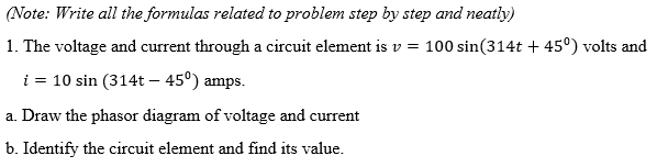 (Note: Write all the formulas related to problem step by step and neatly)
1. The voltage and current through a circuit element is v = 100 sin(314t + 45°) volts and
i = 10 sin (314t – 45°) amps.
a. Draw the phasor diagram of voltage and current
b. Identify the circuit element and find its value.
