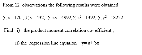 From 12 observations the following results were obtained
Σx -120, Σ>432, Σy - 4992.Σ x' =1392, Σy> =18252
Find i) the product moment correlation co- efficient,
11) the regression line equation y= a+ bx
