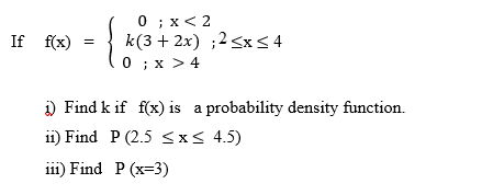 0 ; x< 2
k(3 + 2x) ;2<x< 4
0 ; x >4
If f(x) =
i) Find k if f(x) is a probability density function.
11) Find P (2.5 <x< 4.5)
i11) Find P (x=3)
