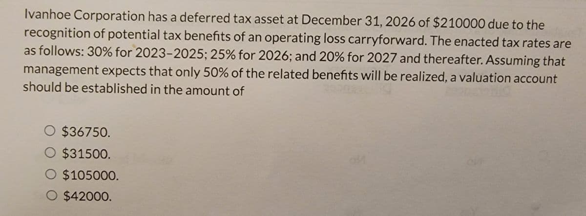 Ivanhoe Corporation has a deferred tax asset at December 31, 2026 of $210000 due to the
recognition of potential tax benefits of an operating loss carryforward. The enacted tax rates are
as follows: 30% for 2023-2025; 25% for 2026; and 20% for 2027 and thereafter. Assuming that
management expects that only 50% of the related benefits will be realized, a valuation account
should be established in the amount of
○ $36750.
$31500.
O $105000.
O $42000.