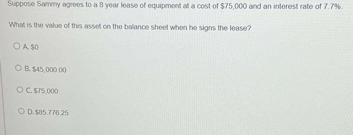 Suppose Sammy agrees to a 8 year lease of equipment at a cost of $75,000 and an interest rate of 7.7%.
What is the value of this asset on the balance sheet when he signs the lease?
OA. $0
O B. $45,000.00
OC. $75,000
OD. $85.776.25