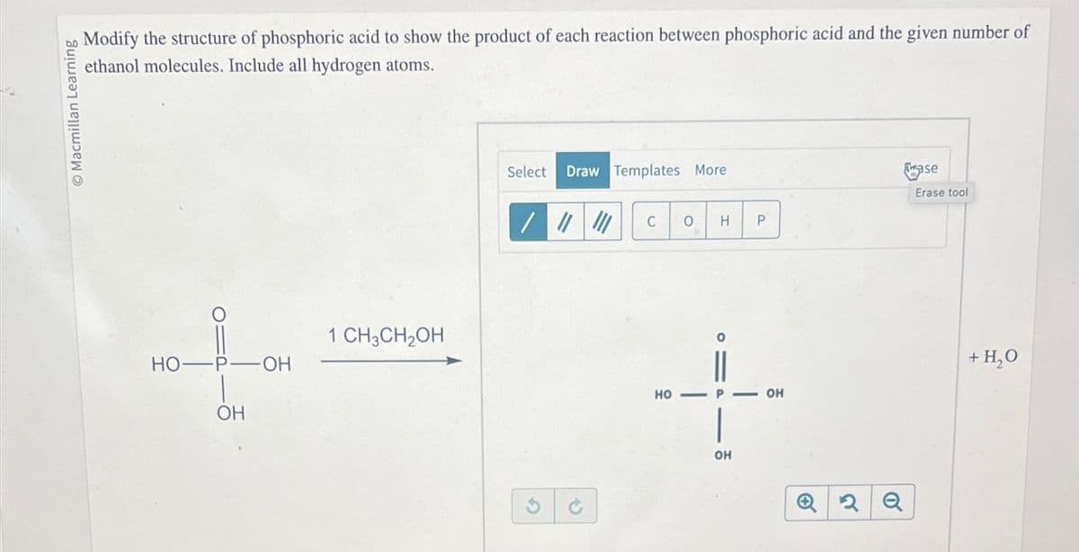 Macmillan Learning
Modify the structure of phosphoric acid to show the product of each reaction between phosphoric acid and the given number of
ethanol molecules. Include all hydrogen atoms.
1 CH3CH2OH
HO-
-P-OH
OH
G
Select
Draw Templates More
C 0 H
P
HO-
OH
11
OH
0
Q2 Q
ase
Erase tool
+ H₂O