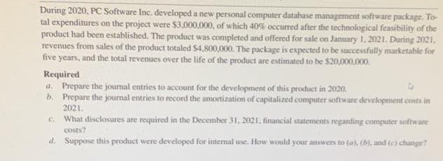 During 2020. PC Software Inc. developed a new personal computer database management software package. To-
tal expenditures on the project were $3,000,000, of which 40% occurred after the technological feasibility of the
product had been established. The product was completed and offered for sale on January 1, 2021. During 2021,
revenues from sales of the product totaled $4,800,000. The package is expected to be successfully marketable for
five years, and the total revenues over the life of the product are estimated to be $20,000,000.
Required
a. Prepare the journal entries to account for the development of this product in 2020.
b. Prepare the journal entries to record the amortization of capitalized computer software development costs in
2021.
c. What disclosures are required in the December 31, 2021, financial statements regarding computer software
costs?
d. Suppose this product were developed for internal use. How would your answers to (a), (b), and (c) change?
