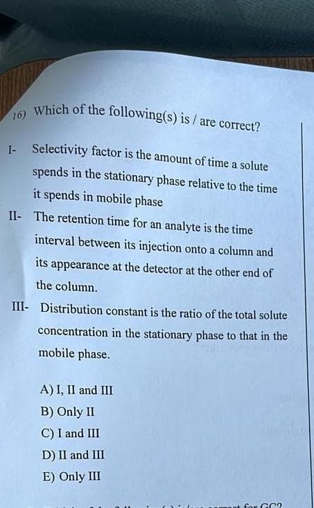 16) Which of the following(s) is/are correct?
I- Selectivity factor is the amount of time a solute
spends in the stationary phase relative to the time
it spends in mobile phase
II- The retention time for an analyte is the time
interval between its injection onto a column and
its appearance at the detector at the other end of
the column.
III- Distribution constant is the ratio of the total solute
concentration in the stationary phase to that in the
mobile phase.
A) I, II and III
B) Only II
C) I and III
D) II and III
E) Only III
for GC2