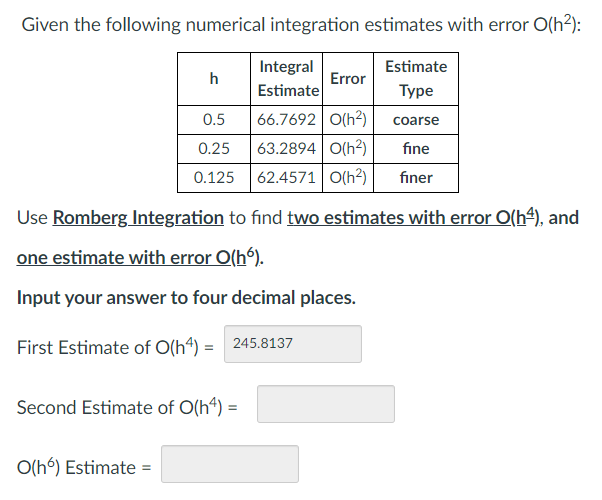 Given the following numerical integration estimates with error O(h²):
h
O(hó) Estimate=
0.5
0.25
0.125
Integral
Estimate
Estimate
Type
66.7692 0(h²)
coarse
63.2894 0(h²)
fine
62.4571 O(h²) finer
Error
Use Romberg Integration to find two estimates with error O(h¹), and
one estimate with error O(hó).
Input your answer to four decimal places.
First Estimate of O(h4) = 245.8137
Second Estimate of O(h4) =