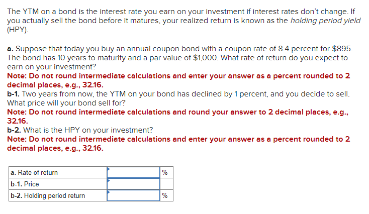 The YTM on a bond is the interest rate you earn on your investment if interest rates don't change. If
you actually sell the bond before it matures, your realized return is known as the holding period yield
(HPY).
a. Suppose that today you buy an annual coupon bond with a coupon rate of 8.4 percent for $895.
The bond has 10 years to maturity and a par value of $1,000. What rate of return do you expect to
earn on your investment?
Note: Do not round intermediate calculations and enter your answer as a percent rounded to 2
decimal places, e.g., 32.16.
b-1. Two years from now, the YTM on your bond has declined by 1 percent, and you decide to sell.
What price will your bond sell for?
Note: Do not round intermediate calculations and round your answer to 2 decimal places, e.g.,
32.16.
b-2. What is the HPY on your investment?
Note: Do not round intermediate calculations and enter your answer as a percent rounded to 2
decimal places, e.g., 32.16.
a. Rate of return
b-1. Price
b-2. Holding period return
%
%