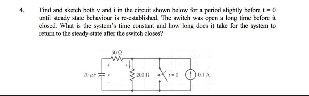 Find and sketch both v and i in the circuit shown below for a period slightly before t = 0
until steady state behaviour is re-established. The switch was open a long time before it
closed. What is the system's time constant and how long does it take for the system to
return to the steady-state after the switch closes?
4.
50 N
t = 0 (1) 0.1 A
20 µF * v
200 2
