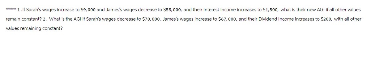 ***** 1. If Sarah's wages increase to $9,000 and James's wages decrease to $58,000, and their Interest Income increases to $1,500, what is their new AGI if all other values
remain constant? 2. What is the AGI if Sarah's wages decrease to $70,000, James's wages increase to $67,000, and their Dividend Income increases to $200, with all other
values remaining constant?