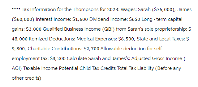 **** Tax Information for the Thompsons for 2023: Wages: Sarah ($75,000), James
($60,000) Interest Income: $1,600 Dividend Income: $650 Long-term capital
gains: $3,800 Qualified Business Income (QBI) from Sarah's sole proprietorship: $
48,000 Itemized Deductions: Medical Expenses: $6,500, State and Local Taxes: $
9,800, Charitable Contributions: $2,700 Allowable deduction for self-
employment tax: $3,200 Calculate Sarah and James's: Adjusted Gross Income (
AGI) Taxable Income Potential Child Tax Credits Total Tax Liability (Before any
other credits)