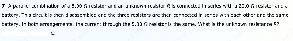 7. A parallel combination of a 5.00 N resistor and an unknown resistor R is connected in series with a 20.0 2 resistor and a
battery. This circuit is then disassembled and the three resistors are then connected in series with each other and the same
battery. In both arrangements, the current through the 5.00 2 resistor is the same. What is the unknown resistance R?
oof
