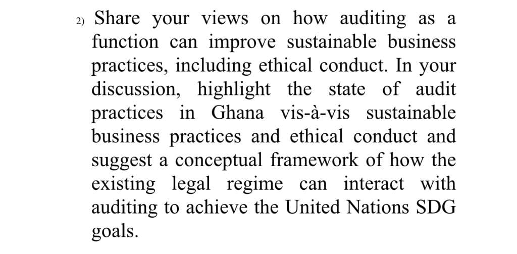 2) Share your views on how auditing as a
function can improve sustainable business
practices, including ethical conduct. In your
discussion, highlight the state of audit
practices in Ghana vis-à-vis sustainable
business practices and ethical conduct and
suggest a conceptual framework of how the
existing legal regime can interact with
auditing to achieve the United Nations SDG
goals.
