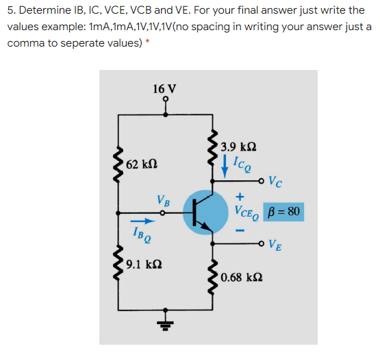 5. Determine IB, IC, VCE, VCB and VE. For your final answer just write the
values example: 1mA,1mA,1V,1V,1V(no spacing in writing your answer just a
comma to seperate values) *
16 V
to
3.9 k2
Ice
' 62 kN
o Vc
+
VB
VCEO
B = 80
VE
9.1 k2
' 0.68 kN
