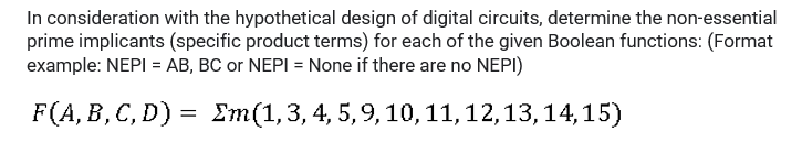 In consideration with the hypothetical design of digital circuits, determine the non-essential
prime implicants (specific product terms) for each of the given Boolean functions: (Format
example: NEPI = AB, BC or NEPI = None if there are no NEPI)
F(A, B, C, D) = Em(1,3, 4, 5,9,10,11,12,13,14, 15)
