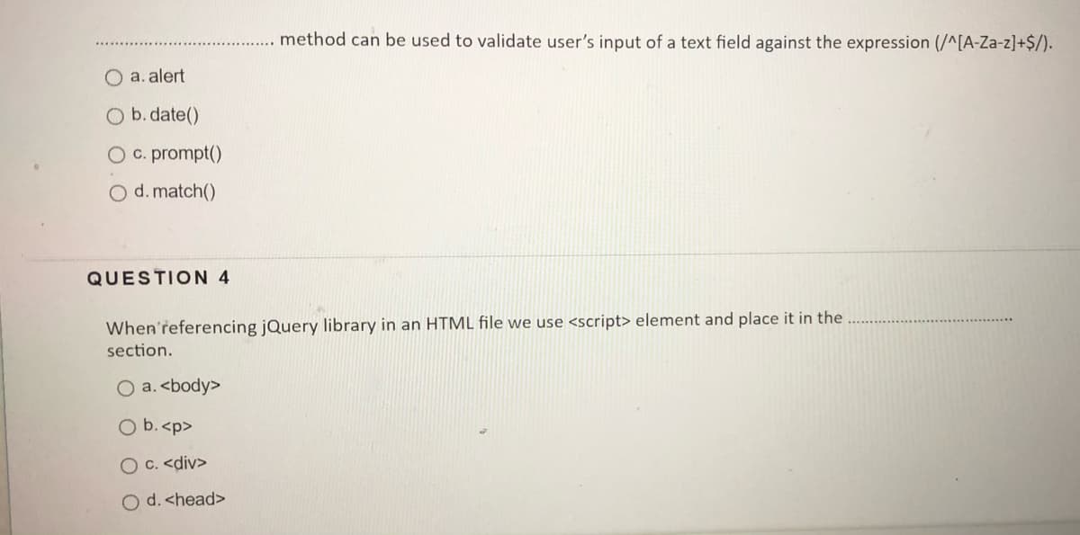 method can be used to validate user's input of a text field against the expression (/^[A-Za-z]+$/).
O a.alert
O b. date()
O c. prompt()
O d. match()
QUESTION 4
When'referencing jQuery library in an HTML file we use <script> element and place it in the
section.
O a. <body>
O b.<p>
O C. <div>
O d. <head>

