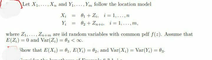 Let X₁X and Y₁Ym follow the location model
X₁
= 0₁ + Zi, i = 1,...,n
Y₁
= 0₂ + Zn+i; i = 1, ..., m,
where Z₁,..., Zn+m are iid random variables with common pdf f(z). Assume that
E(Z) = 0 and Var(Z₂) = 03 < 0.
Show that E(X₂) = 0₁, E(Y₂) = 0₂, and Var(X₁) = Var(Y) = 03.
th
& Firemaal.
1: