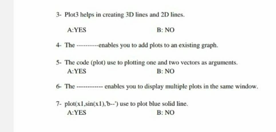 3- Plot3 helps in creating 3D lines and 2D lines.
A: YES
B: NO
4- The ----------enables you to add plots to an existing graph.
5- The code (plot) use to plotting one and two vectors as arguments.
A: YES
B: NO
6- The -----------enables you to display multiple plots in the same window.
7- plot(x1,sin(x1), 'b--') use to plot blue solid line.
A: YES
B: NO