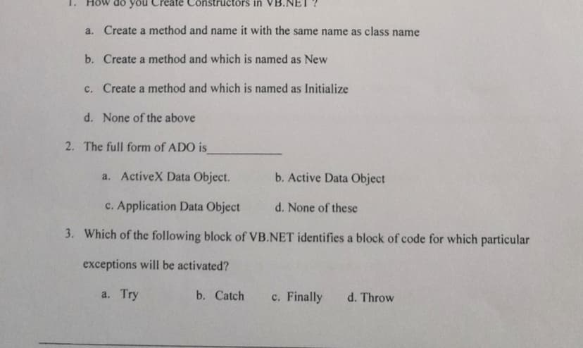 do you
a. Create a method and name it with the same name as class name
b. Create a method and which is named as New
c. Create a method and which is named as Initialize
te Constructors in
d. None of the above
2. The full form of ADO is
a. ActiveX Data Object.
b. Active Data Object
c. Application Data Object
d. None of these
3. Which of the following block of VB.NET identifies a block of code for which particular
exceptions will be activated?
a. Try
b. Catch
c. Finally d. Throw