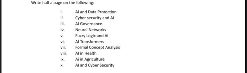 Write half a page on the following:
i.
ii.
iii.
iv.
V.
vi.
vii.
viii.
ix.
X.
Al and Data Protection
Cyber security and Al
Al Governance
Neural Networks
Fuzzy Logic and Al
Al Transformers
Formal Concept Analysis
Al in Health
Ai in Agriculture
Al and Cyber Security