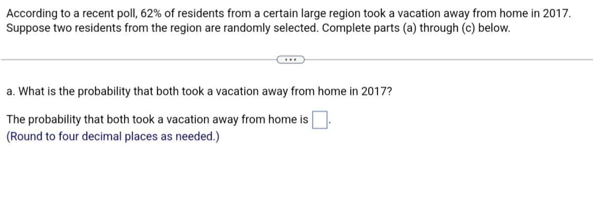 According to a recent poll, 62% of residents from a certain large region took a vacation away from home in 2017.
Suppose two residents from the region are randomly selected. Complete parts (a) through (c) below.
a. What is the probability that both took a vacation away from home in 2017?
The probability that both took a vacation away from home is
(Round to four decimal places as needed.)