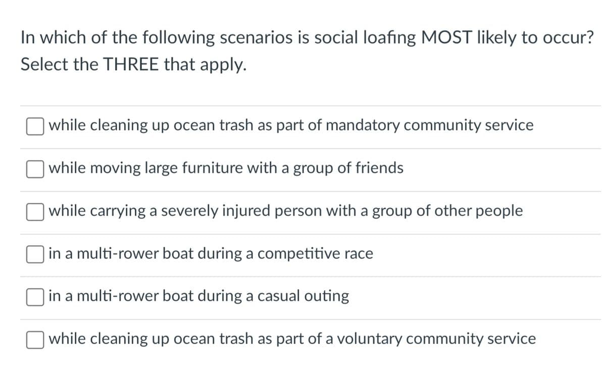 In which of the following scenarios is social loafing MOST likely to occur?
Select the THREE that apply.
while cleaning up ocean trash as part of mandatory community service
while moving large furniture with a group of friends
while carrying a severely injured person with a group of other people
in a multi-rower boat during a competitive race
in a multi-rower boat during a casual outing
while cleaning up ocean trash as part of a voluntary community service