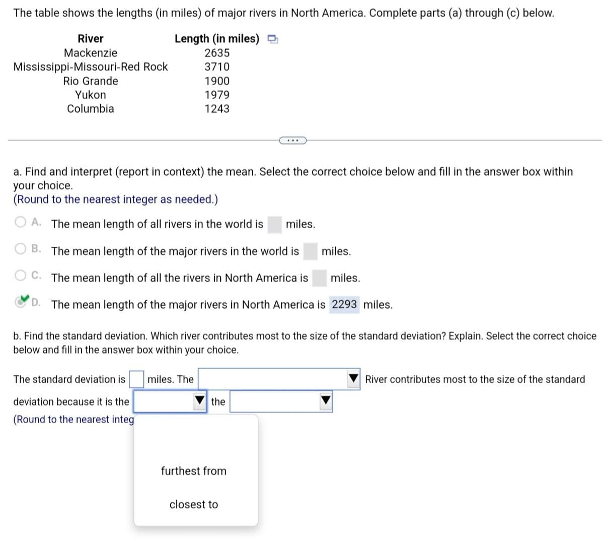 The table shows the lengths (in miles) of major rivers in North America. Complete parts (a) through (c) below.
Length (in miles)
2635
3710
1900
1979
1243
River
Mackenzie
Mississippi Missouri-Red Rock
Rio Grande
Yukon
Columbia
a. Find and interpret (report in context) the mean. Select the correct choice below and fill in the answer box within
your choice.
(Round to the nearest integer as needed.)
A. The mean length of all rivers in the world is miles.
B. The mean length of the major rivers in the world is
C. The mean length of all the rivers in North America is
miles.
D. The mean length of the major rivers in North America is 2293 miles.
b. Find the standard deviation. Which river contributes most to the size of the standard deviation? Explain. Select the correct choice
below and fill in the answer box within your choice.
The standard deviation is
deviation because it is the
(Round to the nearest integ
miles. The
the
furthest from
miles.
closest to
River contributes most to the size of the standard