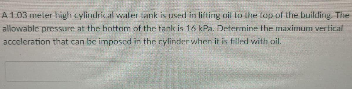 A 1.03 meter high cylindrical water tank is used in lifting oil to the top of the building. The
allowable pressure at the bottom of the tank is 16 kPa. Determine the maximum vertical
acceleration that can be imposed in the cylinder when it is filled with oil.
