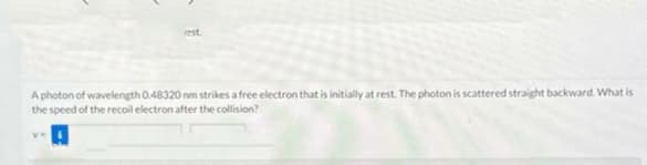 rest
A photon of wavelength 0.48320 nm strikes a free electron that is initially at rest. The photon is scattered straight backward. What is
the speed of the recoil electron after the collision?
Ve