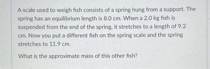 A scale used to weigh fish consists of a spring hung from a support. The
spring has an equilibrium length is 8.0 cm. When a 2.0 kg fish is
suspended from the end of the spring, it stretches to a length of 9.2
cm. Now you put a different fish on the spring scale and the spring
stretches to 11.9 cm.
What is the approximate mass of this other fish?