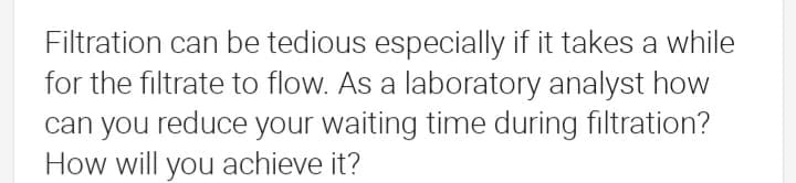 Filtration can be tedious especially if it takes a while
for the filtrate to flow. As a laboratory analyst how
can you reduce your waiting time during filtration?
How will you achieve it?
