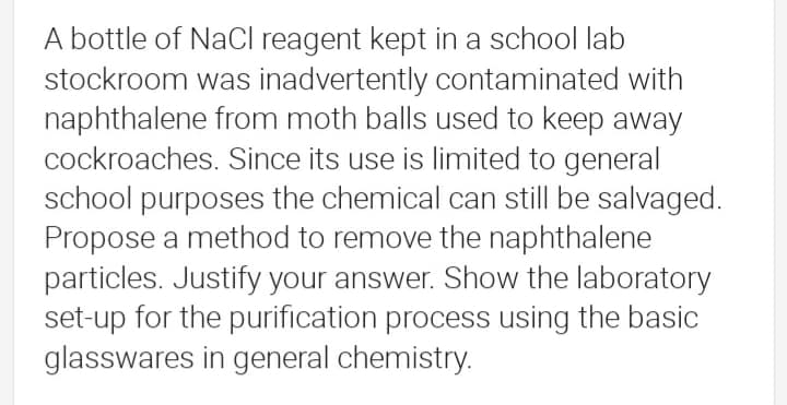 A bottle of NaCl reagent kept in a school lab
stockroom was inadvertently contaminated with
naphthalene from moth balls used to keep away
cockroaches. Since its use is limited to general
school purposes the chemical can still be salvaged.
Propose a method to remove the naphthalene
particles. Justify your answer. Show the laboratory
set-up for the purification process using the basic
glasswares in general chemistry.
