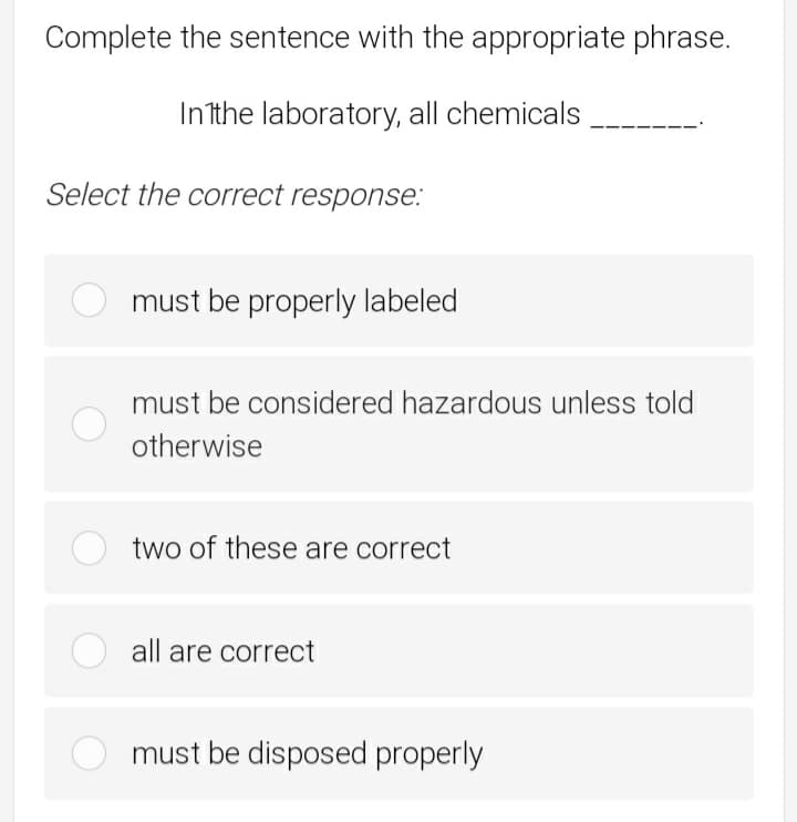 Complete the sentence with the appropriate phrase.
In the laboratory, all chemicals
Select the correct response:
must be properly labeled
must be considered hazardous unless told
otherwise
two of these are correct
all are correct
must be disposed properly

