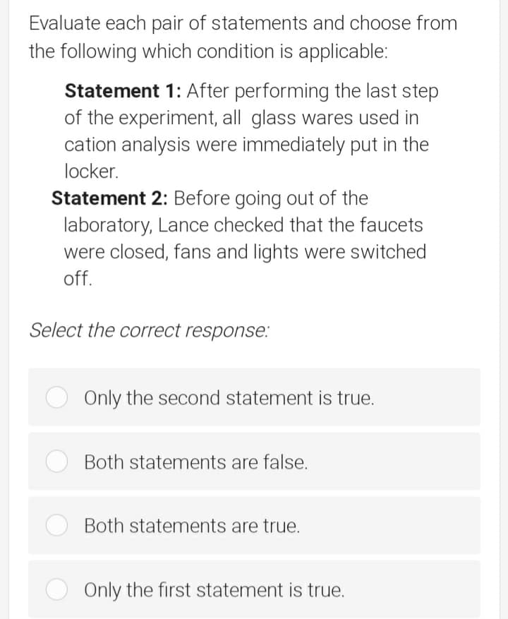 Evaluate each pair of statements and choose from
the following which condition is applicable:
Statement 1: After performing the last step
of the experiment, all glass wares used in
cation analysis were immediately put in the
locker.
Statement 2: Before going out of the
laboratory, Lance checked that the faucets
were closed, fans and lights were switched
off.
Select the correct response:
Only the second statement is true.
Both statements are false.
Both statements are true.
Only the first statement is true.
