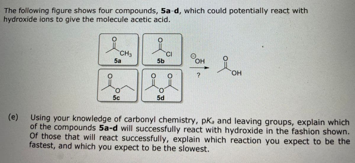The following figure shows four compounds, 5a-d, which could potentially react with
hydroxide ions to give the molecule acetic acid.
CH3
CI
5b
5a
OH
HO.
5c
5d
(e)
Using your knowledge of carbonyl chemistry, pKa and leaving groups, explain which
of the compounds 5a-d will successfully react with hydroxide in the fashion shown.
Of those that will react successfully, explain which reaction you expect to be the
fastest, and which you expect to be the slowest.
